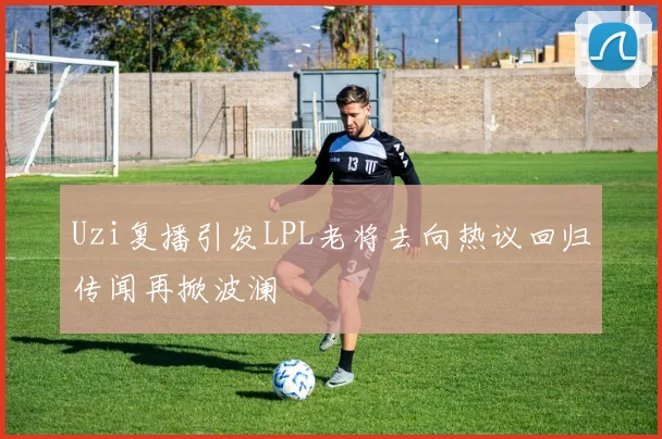 Uzi复播引发LPL老将去向热议回归传闻再掀波澜