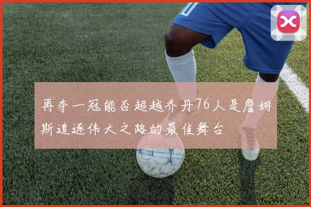再夺一冠能否超越乔丹76人是詹姆斯追逐伟大之路的最佳舞台