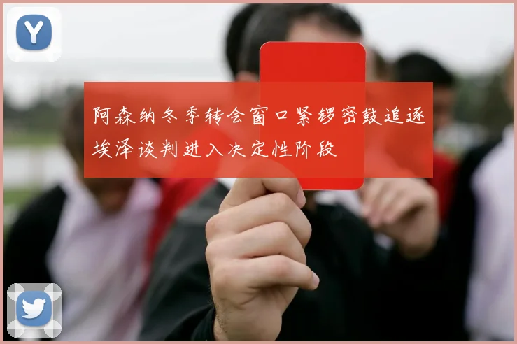 阿森纳冬季转会窗口紧锣密鼓追逐埃泽谈判进入决定性阶段
