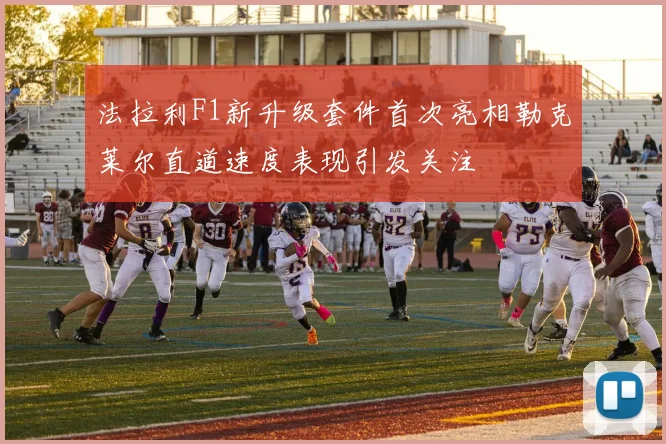法拉利F1新升级套件首次亮相勒克莱尔直道速度表现引发关注