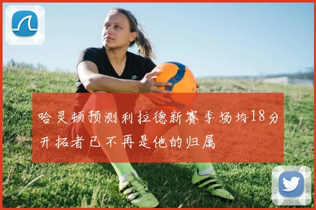 哈灵顿预测利拉德新赛季场均18分开拓者已不再是他的归属